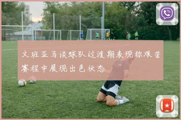 文班亚马谈球队过渡期表现称艰苦赛程中展现出色状态