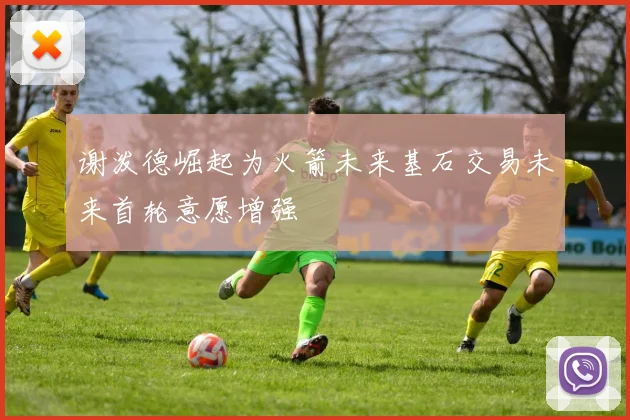 谢泼德崛起为火箭未来基石交易未来首轮意愿增强