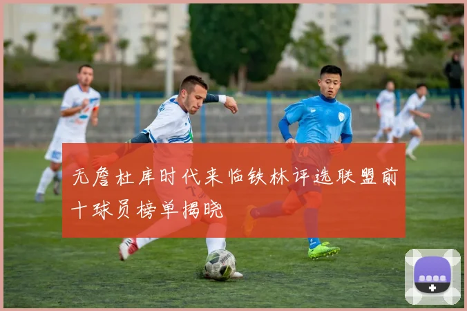 无詹杜库时代来临铁林评选联盟前十球员榜单揭晓