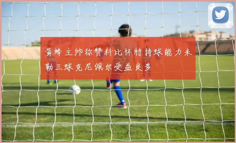 黄蜂主帅称赞科比怀特持球能力米勒三球克尼佩尔受益良多