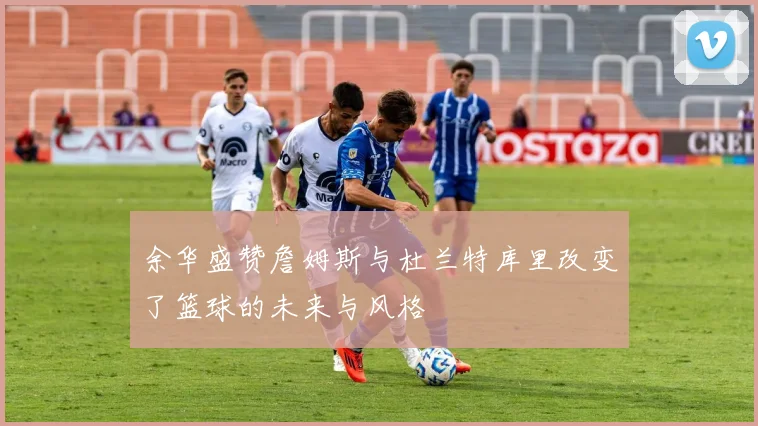 余华盛赞詹姆斯与杜兰特库里改变了篮球的未来与风格
