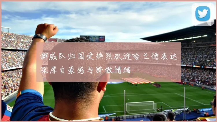 挪威队归国受热烈欢迎哈兰德表达深厚自豪感与骄傲情绪