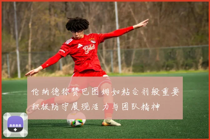 伦纳德称赞巴图姆如粘合剂般重要积极防守展现活力与团队精神