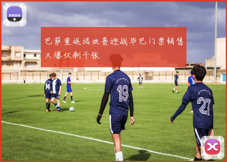 巴萨重返诺坎普迎战毕巴门票销售火爆仅剩千张