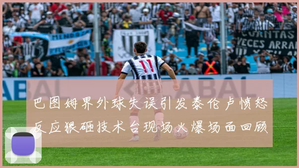 巴图姆界外球失误引发泰伦卢愤怒反应狠砸技术台现场火爆场面回顾