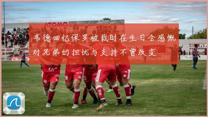 韦德回忆保罗被裁时在生日会感慨对兄弟的担忧与支持不曾改变