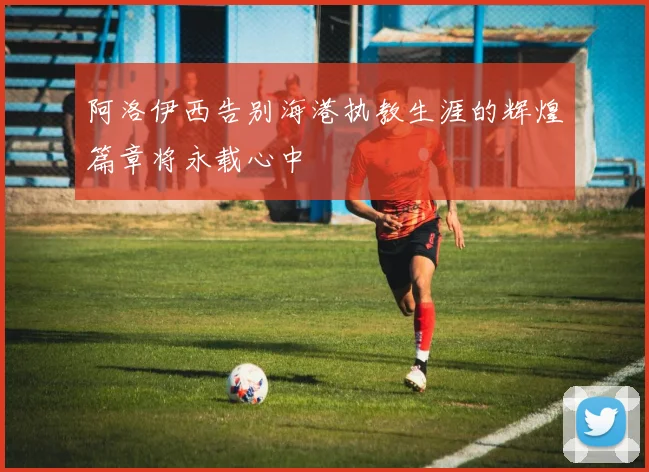 阿洛伊西告别海港执教生涯的辉煌篇章将永载心中