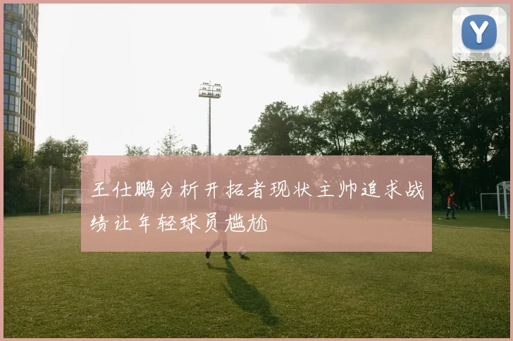 王仕鹏分析开拓者现状主帅追求战绩让年轻球员尴尬