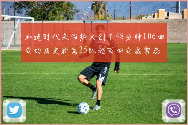 加速时代来临热火创下48分钟106回合的历史新高25队超百回合成常态