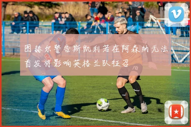 图赫尔警告斯凯利若在阿森纳无法首发将影响英格兰队征召