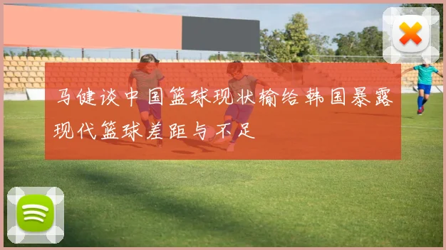 马健谈中国篮球现状输给韩国暴露现代篮球差距与不足