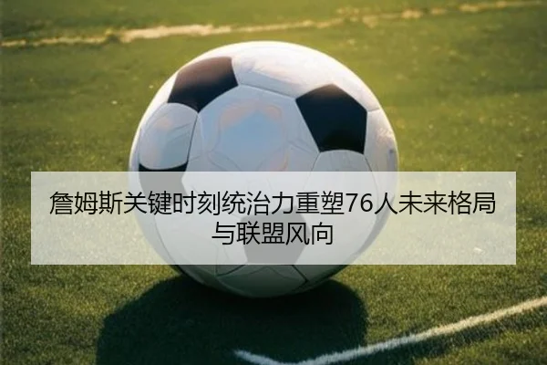 詹姆斯关键时刻统治力重塑76人未来格局与联盟风向（c7c7app）